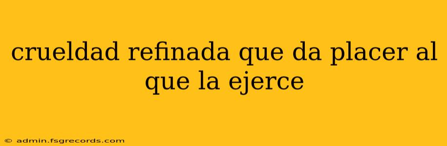 crueldad refinada que da placer al que la ejerce