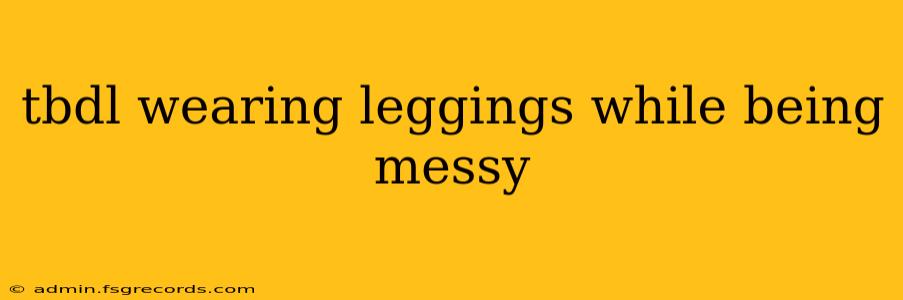 tbdl wearing leggings while being messy